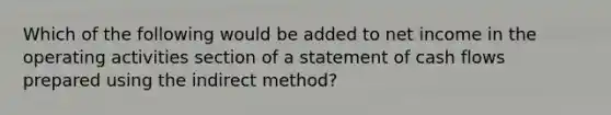 Which of the following would be added to net income in the operating activities section of a statement of cash flows prepared using the indirect method?