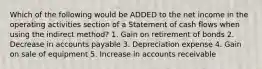 Which of the following would be ADDED to the net income in the operating activities section of a Statement of cash flows when using the indirect method? 1. Gain on retirement of bonds 2. Decrease in accounts payable 3. Depreciation expense 4. Gain on sale of equipment 5. Increase in accounts receivable