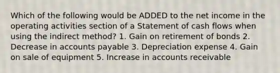 Which of the following would be ADDED to the net income in the operating activities section of a Statement of cash flows when using the indirect method? 1. Gain on retirement of bonds 2. Decrease in accounts payable 3. Depreciation expense 4. Gain on sale of equipment 5. Increase in accounts receivable