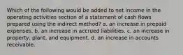 Which of the following would be added to net income in the operating activities section of a statement of cash flows prepared using the indirect method? a. an increase in prepaid expenses. b. an increase in accrued liabilities. c. an increase in property, plant, and equipment. d. an increase in accounts receivable.