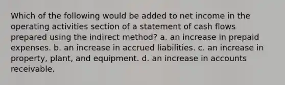 Which of the following would be added to net income in the operating activities section of a statement of cash flows prepared using the indirect method? a. an increase in <a href='https://www.questionai.com/knowledge/kUVcSWv2zu-prepaid-expenses' class='anchor-knowledge'>prepaid expenses</a>. b. an increase in accrued liabilities. c. an increase in property, plant, and equipment. d. an increase in accounts receivable.