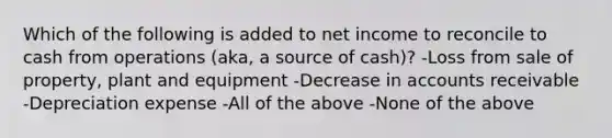 Which of the following is added to net income to reconcile to cash from operations (aka, a source of cash)? -Loss from sale of property, plant and equipment -Decrease in accounts receivable -Depreciation expense -All of the above -None of the above