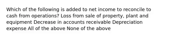 Which of the following is added to net income to reconcile to cash from operations? Loss from sale of property, plant and equipment Decrease in accounts receivable Depreciation expense All of the above None of the above