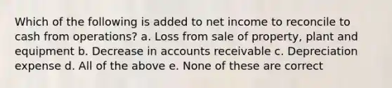 Which of the following is added to net income to reconcile to cash from operations? a. Loss from sale of property, plant and equipment b. Decrease in accounts receivable c. Depreciation expense d. All of the above e. None of these are correct