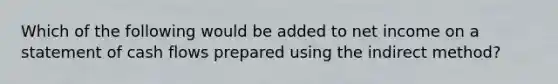 Which of the following would be added to net income on a statement of cash flows prepared using the indirect method?