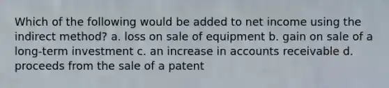 Which of the following would be added to net income using the indirect method? a. loss on sale of equipment b. gain on sale of a long-term investment c. an increase in accounts receivable d. proceeds from the sale of a patent