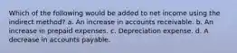 Which of the following would be added to net income using the indirect method? a. An increase in accounts receivable. b. An increase in prepaid expenses. c. Depreciation expense. d. A decrease in accounts payable.