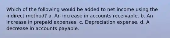 Which of the following would be added to net income using the indirect method? a. An increase in accounts receivable. b. An increase in prepaid expenses. c. Depreciation expense. d. A decrease in accounts payable.