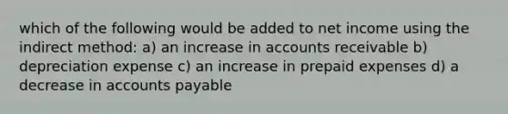 which of the following would be added to net income using the indirect method: a) an increase in accounts receivable b) depreciation expense c) an increase in prepaid expenses d) a decrease in accounts payable