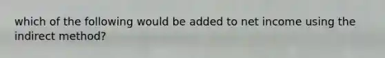 which of the following would be added to net income using the indirect method?