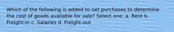 Which of the following is added to net purchases to determine the cost of goods available for sale? Select one: a. Rent b. Freight-in c. Salaries d. Freight-out