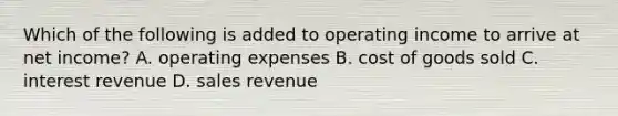 Which of the following is added to operating income to arrive at net​ income? A. operating expenses B. cost of goods sold C. interest revenue D. sales revenue