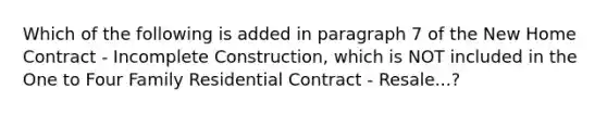 Which of the following is added in paragraph 7 of the New Home Contract - Incomplete Construction, which is NOT included in the One to Four Family Residential Contract - Resale...?