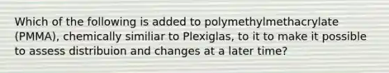 Which of the following is added to polymethylmethacrylate (PMMA), chemically similiar to Plexiglas, to it to make it possible to assess distribuion and changes at a later time?