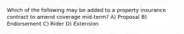 Which of the following may be added to a property insurance contract to amend coverage mid-term? A) Proposal B) Endorsement C) Rider D) Extension