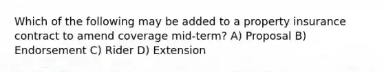 Which of the following may be added to a property insurance contract to amend coverage mid-term? A) Proposal B) Endorsement C) Rider D) Extension