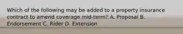 Which of the following may be added to a property insurance contract to amend coverage mid-term? A. Proposal B. Endorsement C. Rider D. Extension