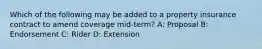 Which of the following may be added to a property insurance contract to amend coverage mid-term? A: Proposal B: Endorsement C: Rider D: Extension