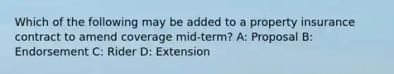 Which of the following may be added to a property insurance contract to amend coverage mid-term? A: Proposal B: Endorsement C: Rider D: Extension