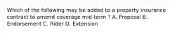 Which of the following may be added to a property insurance contract to amend coverage mid-term ? A. Proposal B. Endorsement C. Rider D. Extension
