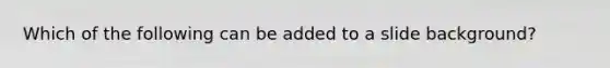 Which of the following can be added to a slide background?