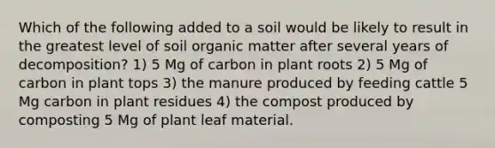 Which of the following added to a soil would be likely to result in the greatest level of soil organic matter after several years of decomposition? 1) 5 Mg of carbon in plant roots 2) 5 Mg of carbon in plant tops 3) the manure produced by feeding cattle 5 Mg carbon in plant residues 4) the compost produced by composting 5 Mg of plant leaf material.