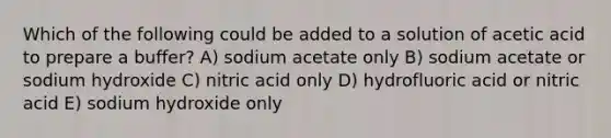 Which of the following could be added to a solution of acetic acid to prepare a buffer? A) sodium acetate only B) sodium acetate or sodium hydroxide C) nitric acid only D) hydrofluoric acid or nitric acid E) sodium hydroxide only