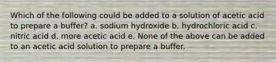 Which of the following could be added to a solution of acetic acid to prepare a buffer? a. sodium hydroxide b. hydrochloric acid c. nitric acid d. more acetic acid e. None of the above can be added to an acetic acid solution to prepare a buffer.