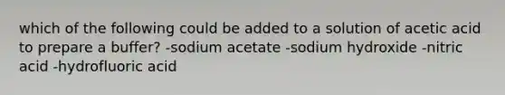 which of the following could be added to a solution of acetic acid to prepare a buffer? -sodium acetate -sodium hydroxide -nitric acid -hydrofluoric acid