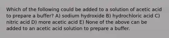 Which of the following could be added to a solution of acetic acid to prepare a buffer? A) sodium hydroxide B) hydrochloric acid C) nitric acid D) more acetic acid E) None of the above can be added to an acetic acid solution to prepare a buffer.