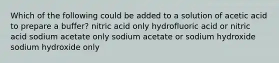 Which of the following could be added to a solution of acetic acid to prepare a buffer? nitric acid only hydrofluoric acid or nitric acid sodium acetate only sodium acetate or sodium hydroxide sodium hydroxide only