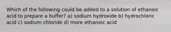 Which of the following could be added to a solution of ethanoic acid to prepare a buffer? a) sodium hydroxide b) hydrochloric acid c) sodium chloride d) more ethanoic acid