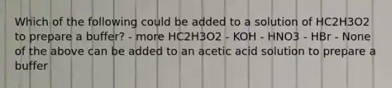 Which of the following could be added to a solution of HC2H3O2 to prepare a buffer? - more HC2H3O2 - KOH - HNO3 - HBr - None of the above can be added to an acetic acid solution to prepare a buffer