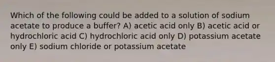 Which of the following could be added to a solution of sodium acetate to produce a buffer? A) acetic acid only B) acetic acid or hydrochloric acid C) hydrochloric acid only D) potassium acetate only E) sodium chloride or potassium acetate