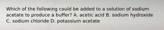 Which of the following could be added to a solution of sodium acetate to produce a buffer? A. acetic acid B. sodium hydroxide C. sodium chloride D. potassium acetate