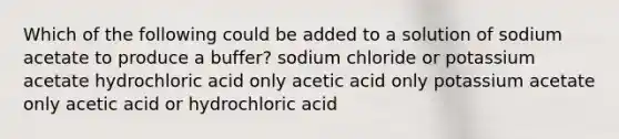 Which of the following could be added to a solution of sodium acetate to produce a buffer? sodium chloride or potassium acetate hydrochloric acid only acetic acid only potassium acetate only acetic acid or hydrochloric acid