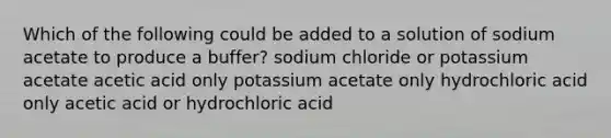 Which of the following could be added to a solution of sodium acetate to produce a buffer? sodium chloride or potassium acetate acetic acid only potassium acetate only hydrochloric acid only acetic acid or hydrochloric acid