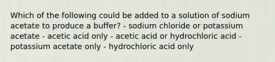 Which of the following could be added to a solution of sodium acetate to produce a buffer? - sodium chloride or potassium acetate - acetic acid only - acetic acid or hydrochloric acid - potassium acetate only - hydrochloric acid only