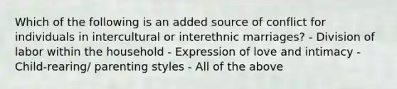 Which of the following is an added source of conflict for individuals in intercultural or interethnic marriages? - Division of labor within the household - Expression of love and intimacy - Child-rearing/ parenting styles - All of the above