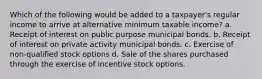 Which of the following would be added to a taxpayer's regular income to arrive at alternative minimum taxable income? a. Receipt of interest on public purpose municipal bonds. b. Receipt of interest on private activity municipal bonds. c. Exercise of non-qualified stock options d. Sale of the shares purchased through the exercise of incentive stock options.