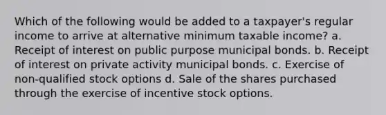 Which of the following would be added to a taxpayer's regular income to arrive at alternative minimum taxable income? a. Receipt of interest on public purpose municipal bonds. b. Receipt of interest on private activity municipal bonds. c. Exercise of non-qualified stock options d. Sale of the shares purchased through the exercise of incentive stock options.