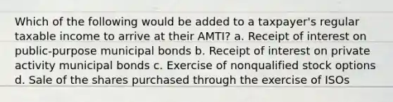 Which of the following would be added to a taxpayer's regular taxable income to arrive at their AMTI? a. Receipt of interest on public-purpose municipal bonds b. Receipt of interest on private activity municipal bonds c. Exercise of nonqualified stock options d. Sale of the shares purchased through the exercise of ISOs