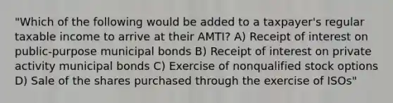 "Which of the following would be added to a taxpayer's regular taxable income to arrive at their AMTI? A) Receipt of interest on public-purpose municipal bonds B) Receipt of interest on private activity municipal bonds C) Exercise of nonqualified stock options D) Sale of the shares purchased through the exercise of ISOs"