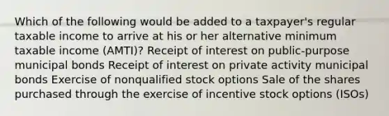 Which of the following would be added to a taxpayer's regular taxable income to arrive at his or her alternative minimum taxable income (AMTI)? Receipt of interest on public-purpose municipal bonds Receipt of interest on private activity municipal bonds Exercise of nonqualified stock options Sale of the shares purchased through the exercise of incentive stock options (ISOs)