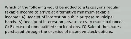 Which of the following would be added to a taxpayer's regular taxable income to arrive at alternative minimum taxable income? A) Receipt of interest on public purpose municipal bonds. B) Receipt of interest on private activity municipal bonds. C) Exercise of nonqualified stock options. D) Sale of the shares purchased through the exercise of incentive stock options.