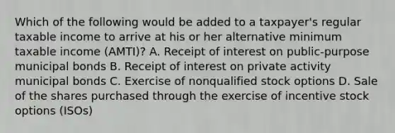 Which of the following would be added to a taxpayer's regular taxable income to arrive at his or her alternative minimum taxable income (AMTI)? A. Receipt of interest on public-purpose municipal bonds B. Receipt of interest on private activity municipal bonds C. Exercise of nonqualified stock options D. Sale of the shares purchased through the exercise of incentive stock options (ISOs)