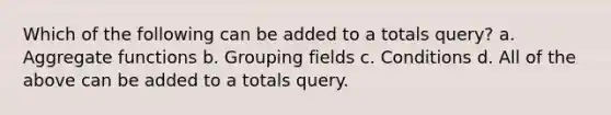 Which of the following can be added to a totals query? a. Aggregate functions b. Grouping fields c. Conditions d. All of the above can be added to a totals query.