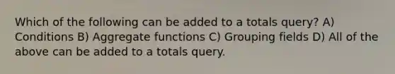 Which of the following can be added to a totals query? A) Conditions B) Aggregate functions C) Grouping fields D) All of the above can be added to a totals query.