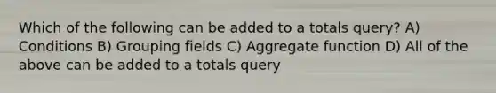 Which of the following can be added to a totals query? A) Conditions B) Grouping fields C) Aggregate function D) All of the above can be added to a totals query