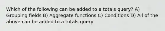 Which of the following can be added to a totals query? A) Grouping fields B) Aggregate functions C) Conditions D) All of the above can be added to a totals query